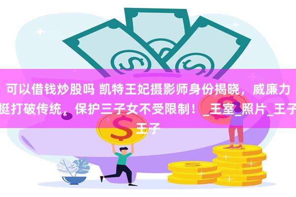 可以借钱炒股吗 凯特王妃摄影师身份揭晓，威廉力挺打破传统，保护三子女不受限制！_王室_照片_王子